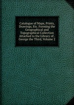 Catalogue of Maps, Prints, Drawings, Etc. Forming the Geographical and Topographical Collection Attached to the Library of . George the Third, Volume 2