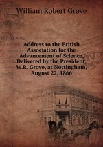 Address to the British Association for the Advancement of Science, Delivered by the President, W.R. Grove, at Nottingham, August 22, 1866