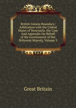 British Guiana Boundary: Arbitration with the United States of Venezuela. the Case And Appendix On Behalf of the Government of Her Britannic Majesty, Volume 3