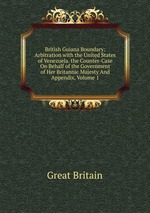 British Guiana Boundary: Arbitration with the United States of Venezuela. the Counter-Case On Behalf of the Government of Her Britannic Majesty And Appendix, Volume 1