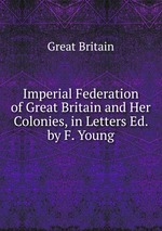 Imperial Federation of Great Britain and Her Colonies, in Letters Ed. by F. Young