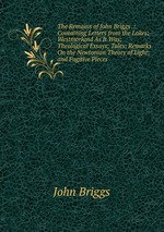 The Remains of John Briggs .: Containing Letters from the Lakes; Westmorland As It Was; Theological Essays; Tales; Remarks On the Newtonian Theory of Light; and Fugitive Pieces