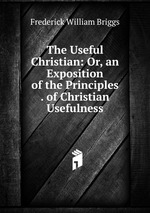 The Useful Christian: Or, an Exposition of the Principles . of Christian Usefulness