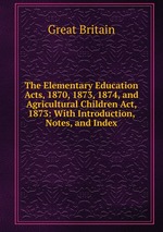 The Elementary Education Acts, 1870, 1873, 1874, and Agricultural Children Act, 1873: With Introduction, Notes, and Index