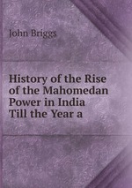 History of the Rise of the Mahomedan Power in India Till the Year a