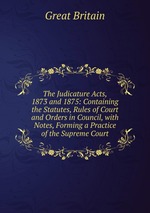 The Judicature Acts, 1873 and 1875: Containing the Statutes, Rules of Court and Orders in Council, with Notes, Forming a Practice of the Supreme Court