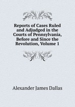 Reports of Cases Ruled and Adjudged in the Courts of Pennsylvania, Before and Since the Revolution, Volume 1