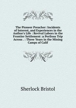 The Pioneer Preacher: Incidents of Interest, and Experiences in the Author`s Life : Revival Labors in the Frontier Settlement :a Perilous Trip Across . : Three Years in the Mining Camps of Calif