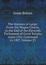 The Statutes at Large: From the Magna Charta, to the End of the Eleventh Parliament of Great Britain, Anno 1761 Continued to 1807, Volume 23