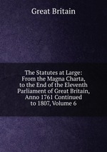 The Statutes at Large: From the Magna Charta, to the End of the Eleventh Parliament of Great Britain, Anno 1761 Continued to 1807, Volume 6