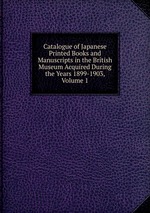 Catalogue of Japanese Printed Books and Manuscripts in the British Museum Acquired During the Years 1899-1903, Volume 1