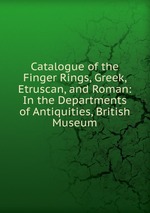 Catalogue of the Finger Rings, Greek, Etruscan, and Roman: In the Departments of Antiquities, British Museum