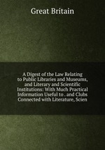 A Digest of the Law Relating to Public Libraries and Museums, and Literary and Scientific Institutions: With Much Practical Information Useful to . and Clubs Connected with Literature, Scien