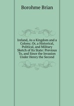Ireland, As a Kingdom and a Colony; Or, a Historical, Political, and Military Sketch of Its State: Previous To, and Since the Invasion Under Henry the Second