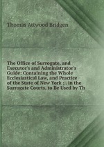 The Office of Surrogate, and Executor`s and Administrator`s Guide: Containing the Whole Ecclesiastical Law, and Practice of the State of New York ; . in the Surrogate Courts, to Be Used by Th