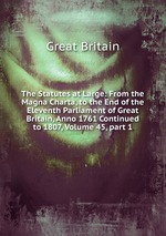 The Statutes at Large: From the Magna Charta, to the End of the Eleventh Parliament of Great Britain, Anno 1761 Continued to 1807, Volume 45, part 1
