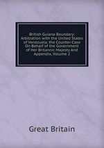British Guiana Boundary: Arbitration with the United States of Venezuela. the Counter-Case On Behalf of the Government of Her Britannic Majesty And Appendix, Volume 2