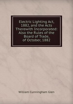 Electric Lighting Act, 1882, and the Acts Therewith Incorporated: Also the Rules of the Board of Trade, of October, 1882
