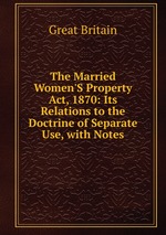 The Married Women`S Property Act, 1870: Its Relations to the Doctrine of Separate Use, with Notes