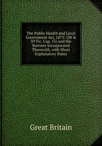 The Public Health and Local Government Act, 1875: (38 & 39 Vic. Cap. 55) and the Statutes Incorporated Therewith, with Short Explanatory Notes