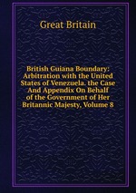British Guiana Boundary: Arbitration with the United States of Venezuela. the Case And Appendix On Behalf of the Government of Her Britannic Majesty, Volume 8