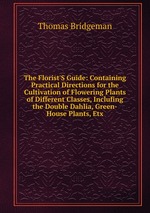 The Florist`S Guide: Containing Practical Directions for the Cultivation of Flowering Plants of Different Classes, Inclufing the Double Dahlia, Green-House Plants, Etx