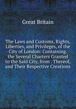 The Laws and Customs, Rights, Liberties, and Privileges, of the City of London: Containing. the Several Charters Granted to the Said City, from . Thereof, and Their Respective Creations
