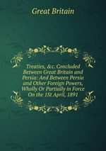 Treaties, &c. Concluded Between Great Britain and Persia: And Between Persia and Other Foreign Powers, Wholly Or Partially in Force On the 1St April, 1891