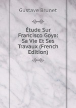 tude Sur Francisco Goya: Sa Vie Et Ses Travaux (French Edition)