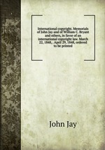 International copyright. Memorials of John Jay and of William C. Bryant and others, in favor of an international copyright law. March 22, 1848, . April 29, 1848, ordered to be printed