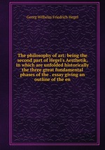 The philosophy of art: being the second part of Hegel`s Aesthetik, in which are unfolded historically the three great fundamental phases of the . essay giving an outline of the en