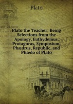 Plato the Teacher: Being Selections from the Apology, Euthydemus, Protagoras, Symposium, Phdrus, Republic, and Phdo of Plato