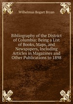 Bibliography of the District of Columbia: Being a List of Books, Maps, and Newspapers, Including Articles in Magazines and Other Publications to 1898