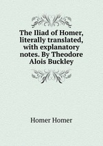 The Iliad of Homer, literally translated, with explanatory notes. By Theodore Alois Buckley