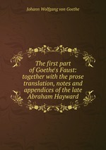 The first part of Goethe`s Faust: together with the prose translation, notes and appendices of the late Abraham Hayward