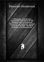 A Theological Dictionary: Containing Definitions of All Religious and Ecclesiastical Terms, with an Impartial Account of All the Principal . the Birth of Christ to the Present Day