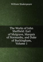 The Works of John Sheffield: Earl of Mulgrave, Marquis of Normanby, and Duke of Buckingham, Volume 1