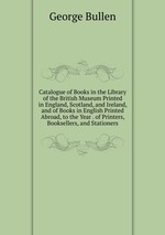 Catalogue of Books in the Library of the British Museum Printed in England, Scotland, and Ireland, and of Books in English Printed Abroad, to the Year . of Printers, Booksellers, and Stationers