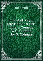 John Bull: Or, an Englishman`s Fire-Side, a Comedy By G. Colman. by G. Colman