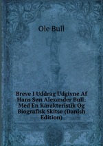Breve I Uddrag Udgivne Af Hans Sn Alexander Bull: Med En Karakteristik Og Biografisk Skitse (Danish Edition)