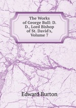 The Works of George Bull: D. D., Lord Bishop of St. David`s, Volume 7