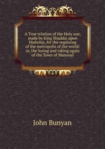 A True relation of the Holy war, made by King Shaddai upon Diabolus, for the regaining of the metropolis of the world: or, the losing and taking again of the Town of Mansoul