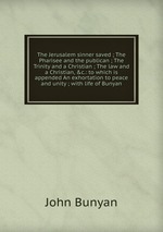 The Jerusalem sinner saved ; The Pharisee and the publican ; The Trinity and a Christian ; The law and a Christian, &c.: to which is appended An exhortation to peace and unity ; with life of Bunyan