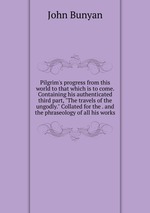 Pilgrim`s progress from this world to that which is to come. Containing his authenticated third part, "The travels of the ungodly." Collated for the . and the phraseology of all his works