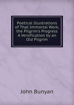 Poetical Illustrations of That Immortal Work, the Pilgrim`s Progress A Versification by an Old Pilgrim