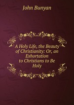 A Holy Life, the Beauty of Christianity: Or, an Exhortation to Christians to Be Holy
