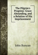 The Pilgrim`s Progress: Grace Abounding, and a Relation of His Imprisonment