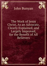 The Work of Jesus Christ, As an Advocate, Clearly Explained, and Largely Improved, for the Benefit of All Believers