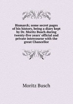 Bismarck; some secret pages of his history, being a diary kept by Dr. Moritz Busch during twenty-five years` official and private intercourse with the great Chancellor