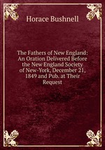 The Fathers of New England: An Oration Delivered Before the New England Society of New-York, December 21, 1849 and Pub. at Their Request